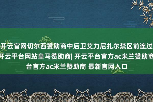 开云官网切尔西赞助商中后卫艾力尼扎尔禁区前连过3名留神球员-开云平台网站皇马赞助商| 开云平台官方ac米兰赞助商 最新官网入口