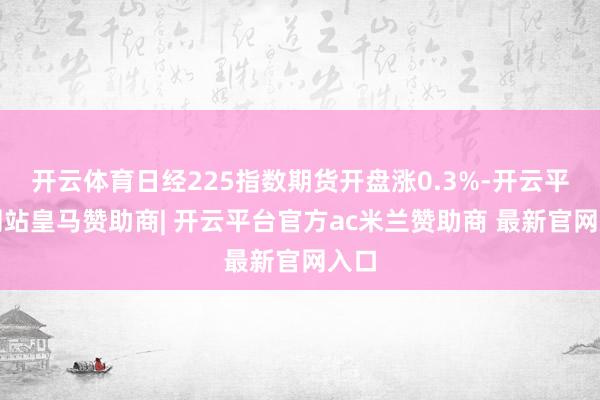开云体育日经225指数期货开盘涨0.3%-开云平台网站皇马赞助商| 开云平台官方ac米兰赞助商 最新官网入口