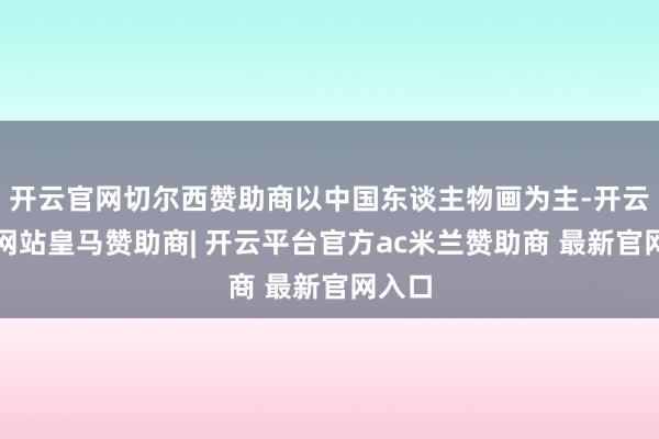 开云官网切尔西赞助商以中国东谈主物画为主-开云平台网站皇马赞助商| 开云平台官方ac米兰赞助商 最新官网入口