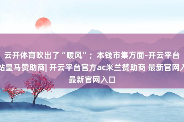 云开体育吹出了“暖风”；本钱市集方面-开云平台网站皇马赞助商| 开云平台官方ac米兰赞助商 最新官网入口