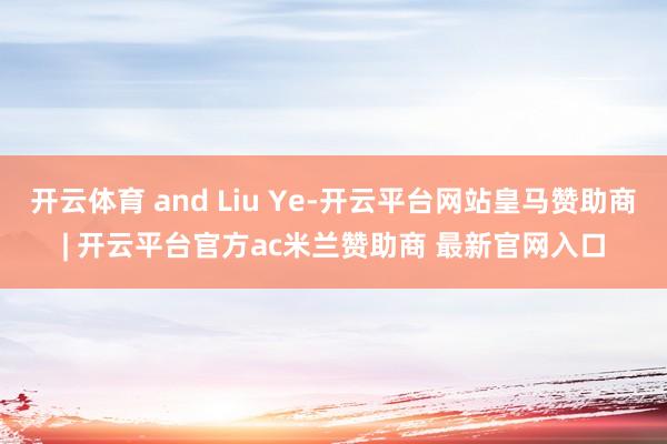 开云体育 and Liu Ye-开云平台网站皇马赞助商| 开云平台官方ac米兰赞助商 最新官网入口