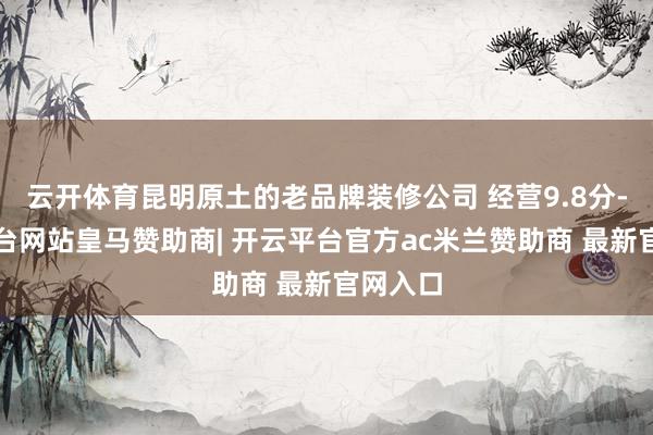 云开体育昆明原土的老品牌装修公司 经营9.8分-开云平台网站皇马赞助商| 开云平台官方ac米兰赞助商 最新官网入口