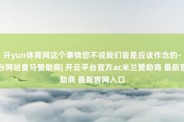 开yun体育网这个事情您不说我们皆是应该作念的-开云平台网站皇马赞助商| 开云平台官方ac米兰赞助商 最新官网入口