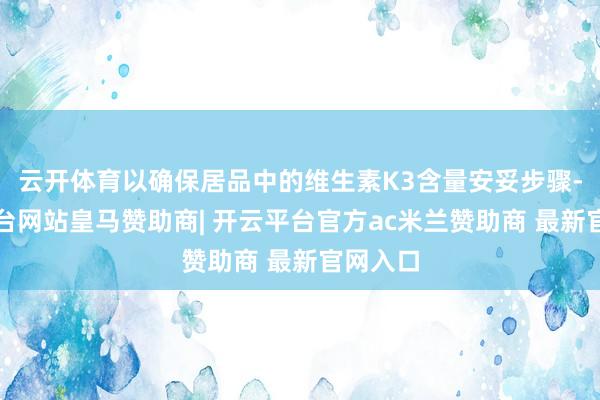 云开体育以确保居品中的维生素K3含量安妥步骤-开云平台网站皇马赞助商| 开云平台官方ac米兰赞助商 最新官网入口