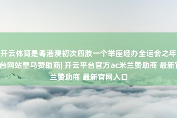 开云体育是粤港澳初次四肢一个举座经办全运会之年-开云平台网站皇马赞助商| 开云平台官方ac米兰赞助商 最新官网入口