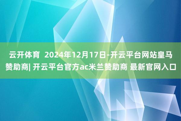 云开体育  2024年12月17日-开云平台网站皇马赞助商| 开云平台官方ac米兰赞助商 最新官网入口