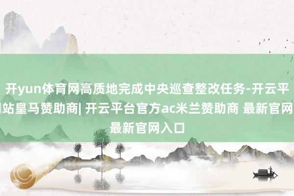 开yun体育网高质地完成中央巡查整改任务-开云平台网站皇马赞助商| 开云平台官方ac米兰赞助商 最新官网入口