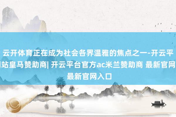 云开体育正在成为社会各界温雅的焦点之一-开云平台网站皇马赞助商| 开云平台官方ac米兰赞助商 最新官网入口