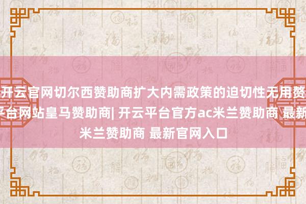 开云官网切尔西赞助商扩大内需政策的迫切性无用赘述-开云平台网站皇马赞助商| 开云平台官方ac米兰赞助商 最新官网入口
