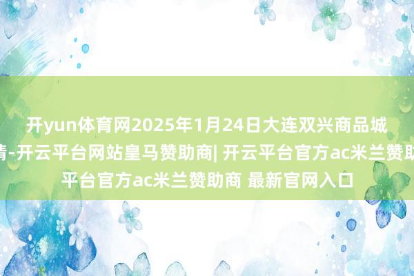 开yun体育网2025年1月24日大连双兴商品城有限公司价钱行情-开云平台网站皇马赞助商| 开云平台官方ac米兰赞助商 最新官网入口