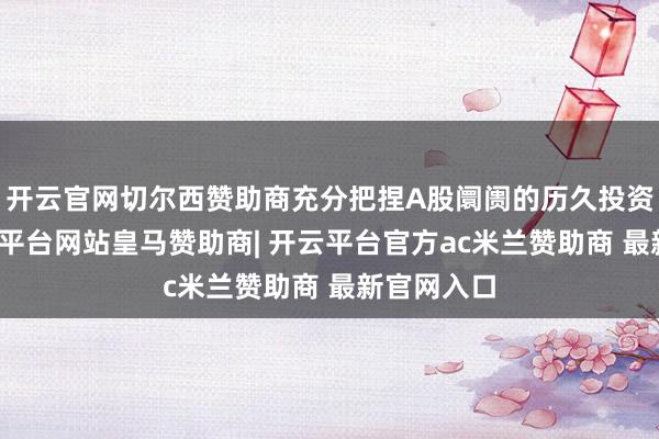 开云官网切尔西赞助商充分把捏A股阛阓的历久投资契机-开云平台网站皇马赞助商| 开云平台官方ac米兰赞助商 最新官网入口