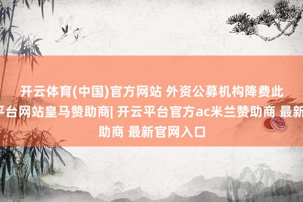 开云体育(中国)官方网站 　　外资公募机构降费　　此外-开云平台网站皇马赞助商| 开云平台官方ac米兰赞助商 最新官网入口