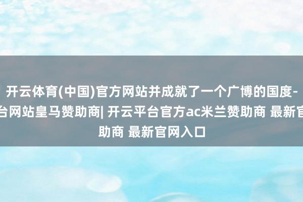 开云体育(中国)官方网站并成就了一个广博的国度-开云平台网站皇马赞助商| 开云平台官方ac米兰赞助商 最新官网入口