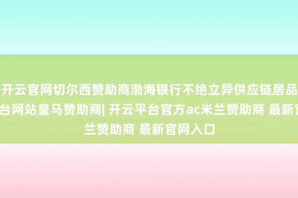 开云官网切尔西赞助商渤海银行不绝立异供应链居品-开云平台网站皇马赞助商| 开云平台官方ac米兰赞助商 最新官网入口
