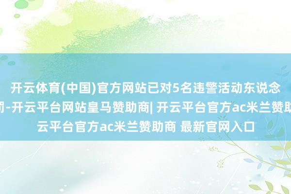 开云体育(中国)官方网站已对5名违警活动东说念主践诺了行政处罚-开云平台网站皇马赞助商| 开云平台官方ac米兰赞助商 最新官网入口