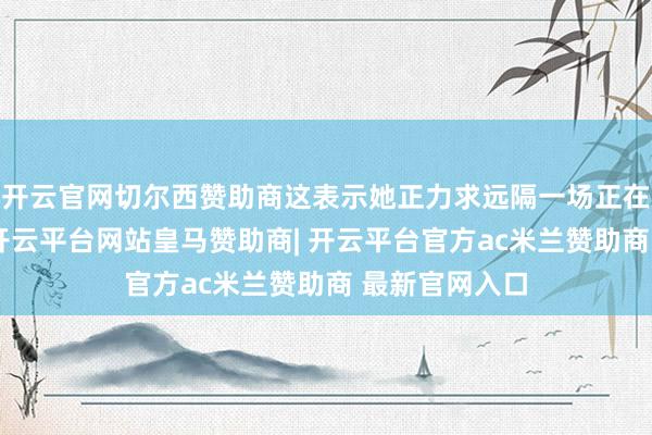 开云官网切尔西赞助商这表示她正力求远隔一场正在酝酿的争议-开云平台网站皇马赞助商| 开云平台官方ac米兰赞助商 最新官网入口