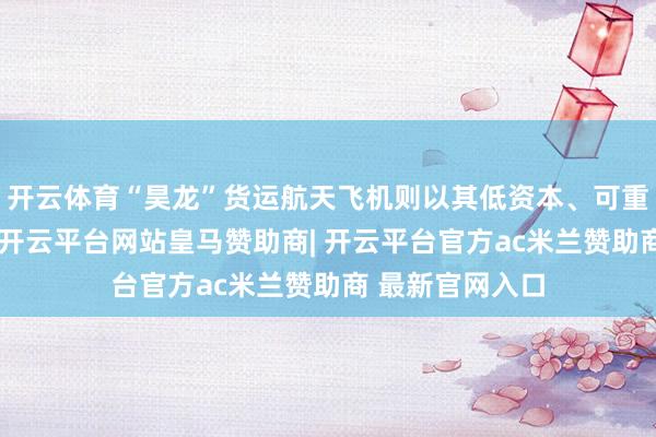 开云体育“昊龙”货运航天飞机则以其低资本、可重迭使用的特质-开云平台网站皇马赞助商| 开云平台官方ac米兰赞助商 最新官网入口