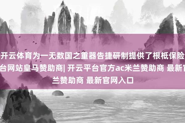 开云体育为一无数国之重器告捷研制提供了根柢保险-开云平台网站皇马赞助商| 开云平台官方ac米兰赞助商 最新官网入口