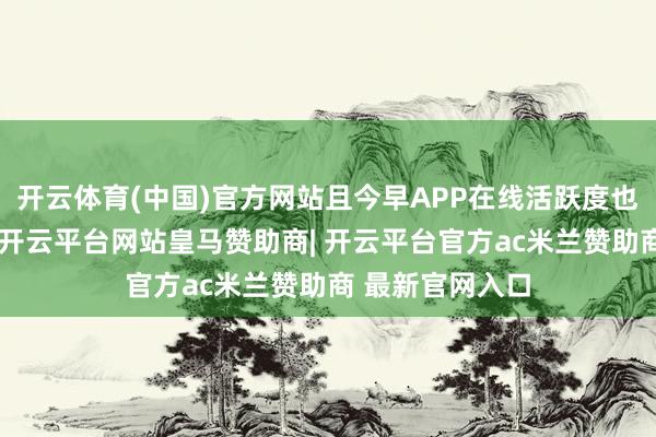 开云体育(中国)官方网站且今早APP在线活跃度也刷新近期记载-开云平台网站皇马赞助商| 开云平台官方ac米兰赞助商 最新官网入口