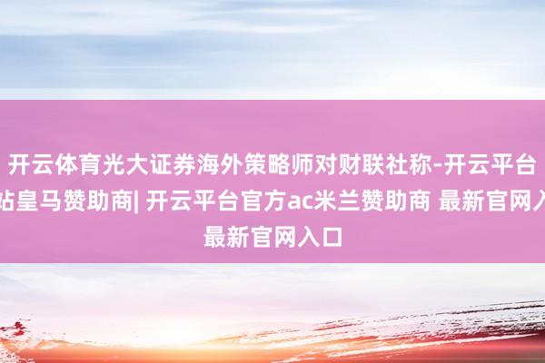 开云体育光大证券海外策略师对财联社称-开云平台网站皇马赞助商| 开云平台官方ac米兰赞助商 最新官网入口