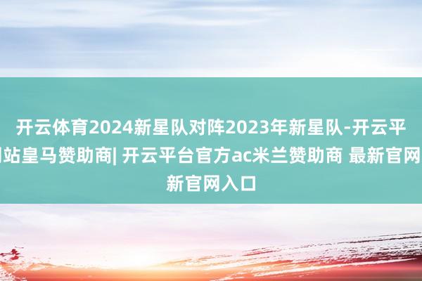 开云体育2024新星队对阵2023年新星队-开云平台网站皇马赞助商| 开云平台官方ac米兰赞助商 最新官网入口