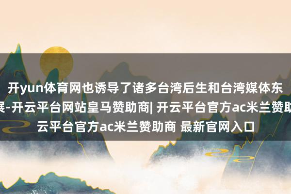 开yun体育网也诱导了诸多台湾后生和台湾媒体东说念主前去不雅展-开云平台网站皇马赞助商| 开云平台官方ac米兰赞助商 最新官网入口
