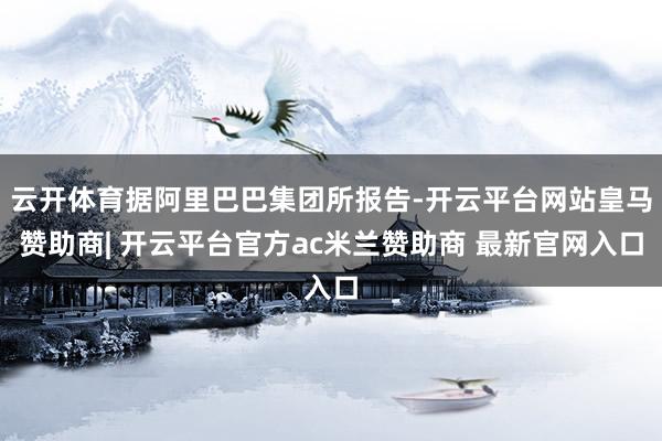 云开体育据阿里巴巴集团所报告-开云平台网站皇马赞助商| 开云平台官方ac米兰赞助商 最新官网入口