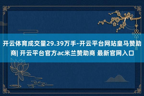 开云体育成交量29.39万手-开云平台网站皇马赞助商| 开云平台官方ac米兰赞助商 最新官网入口