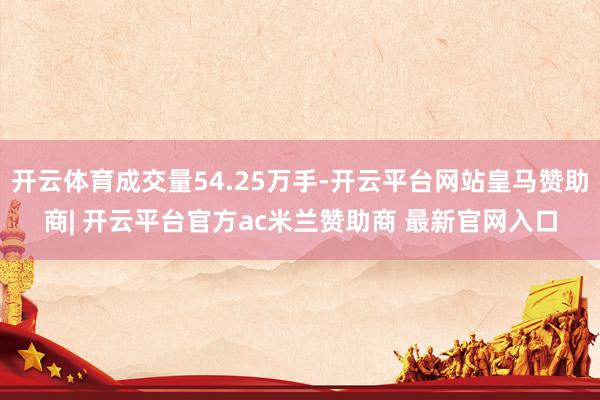 开云体育成交量54.25万手-开云平台网站皇马赞助商| 开云平台官方ac米兰赞助商 最新官网入口