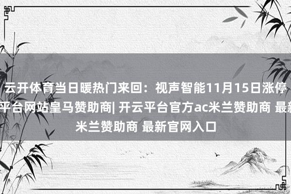 云开体育当日暖热门来回：视声智能11月15日涨停收盘-开云平台网站皇马赞助商| 开云平台官方ac米兰赞助商 最新官网入口