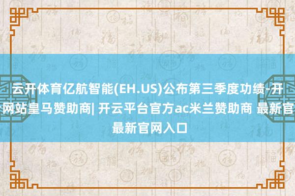 云开体育亿航智能(EH.US)公布第三季度功绩-开云平台网站皇马赞助商| 开云平台官方ac米兰赞助商 最新官网入口