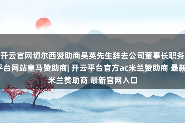 开云官网切尔西赞助商吴英先生辞去公司董事长职务时-开云平台网站皇马赞助商| 开云平台官方ac米兰赞助商 最新官网入口