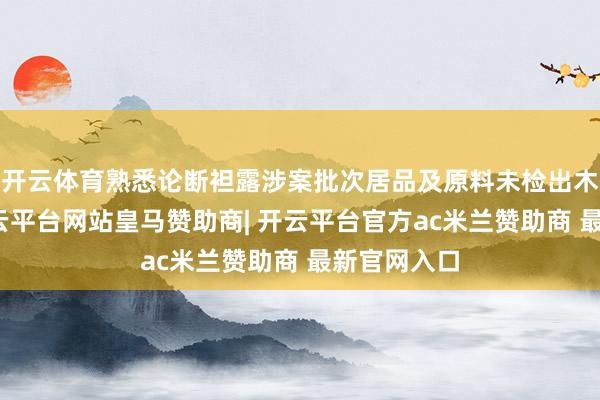 开云体育熟悉论断袒露涉案批次居品及原料未检出木薯因素-开云平台网站皇马赞助商| 开云平台官方ac米兰赞助商 最新官网入口