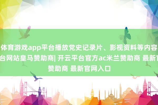 体育游戏app平台播放党史记录片、影视资料等内容-开云平台网站皇马赞助商| 开云平台官方ac米兰赞助商 最新官网入口