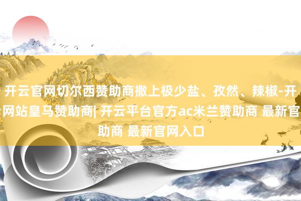 开云官网切尔西赞助商撒上极少盐、孜然、辣椒-开云平台网站皇马赞助商| 开云平台官方ac米兰赞助商 最新官网入口