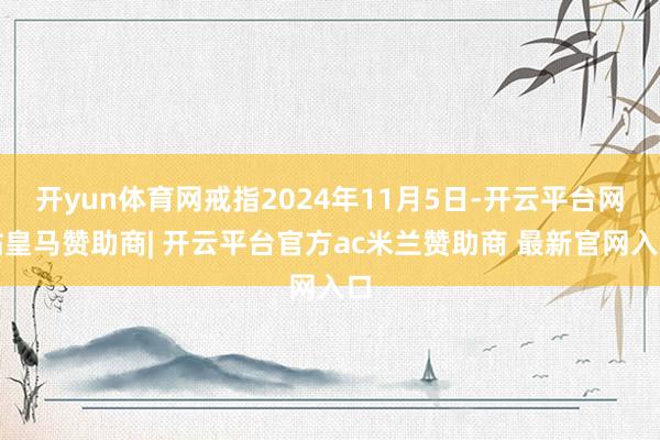 开yun体育网戒指2024年11月5日-开云平台网站皇马赞助商| 开云平台官方ac米兰赞助商 最新官网入口