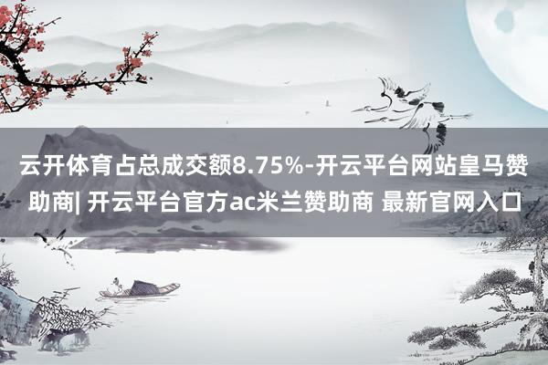 云开体育占总成交额8.75%-开云平台网站皇马赞助商| 开云平台官方ac米兰赞助商 最新官网入口