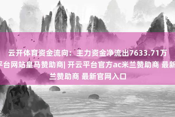 云开体育资金流向：主力资金净流出7633.71万元-开云平台网站皇马赞助商| 开云平台官方ac米兰赞助商 最新官网入口