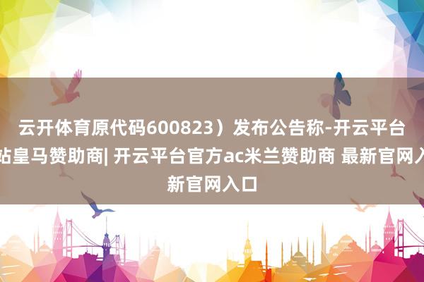 云开体育原代码600823）发布公告称-开云平台网站皇马赞助商| 开云平台官方ac米兰赞助商 最新官网入口