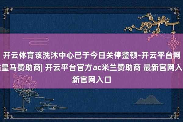 开云体育该洗沐中心已于今日关停整顿-开云平台网站皇马赞助商| 开云平台官方ac米兰赞助商 最新官网入口