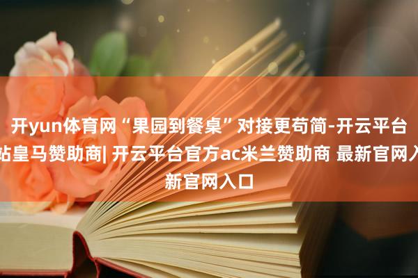 开yun体育网“果园到餐桌”对接更苟简-开云平台网站皇马赞助商| 开云平台官方ac米兰赞助商 最新官网入口