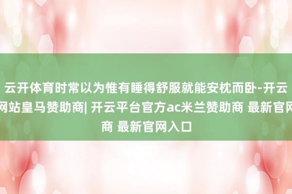 云开体育时常以为惟有睡得舒服就能安枕而卧-开云平台网站皇马赞助商| 开云平台官方ac米兰赞助商 最新官网入口