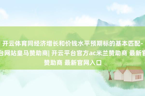 开云体育同经济增长和价钱水平预期标的基本匹配-开云平台网站皇马赞助商| 开云平台官方ac米兰赞助商 最新官网入口