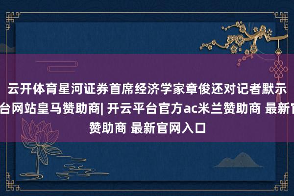 云开体育　　星河证券首席经济学家章俊还对记者默示-开云平台网站皇马赞助商| 开云平台官方ac米兰赞助商 最新官网入口
