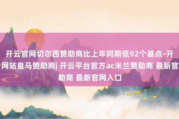 开云官网切尔西赞助商比上年同期低92个基点-开云平台网站皇马赞助商| 开云平台官方ac米兰赞助商 最新官网入口