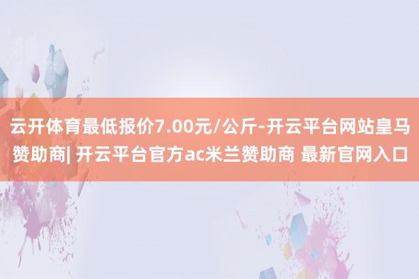 云开体育最低报价7.00元/公斤-开云平台网站皇马赞助商| 开云平台官方ac米兰赞助商 最新官网入口