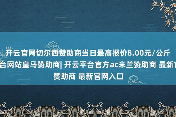 开云官网切尔西赞助商当日最高报价8.00元/公斤-开云平台网站皇马赞助商| 开云平台官方ac米兰赞助商 最新官网入口