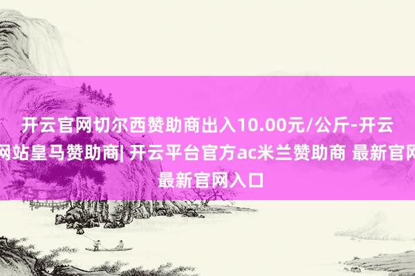 开云官网切尔西赞助商出入10.00元/公斤-开云平台网站皇马赞助商| 开云平台官方ac米兰赞助商 最新官网入口