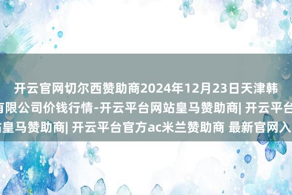 开云官网切尔西赞助商2024年12月23日天津韩家墅海吉星农居品物流有限公司价钱行情-开云平台网站皇马赞助商| 开云平台官方ac米兰赞助商 最新官网入口