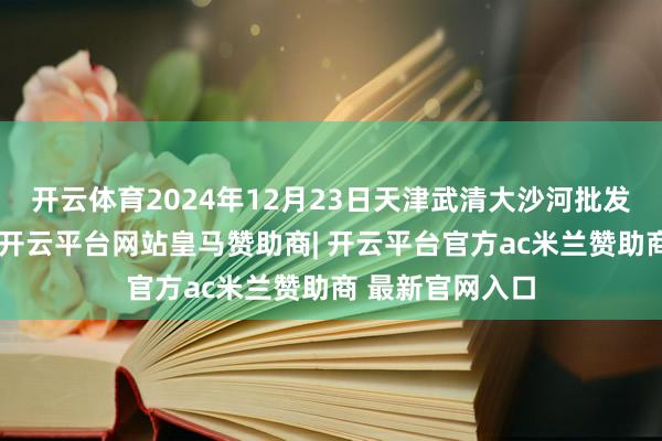 开云体育2024年12月23日天津武清大沙河批发商场价钱行情-开云平台网站皇马赞助商| 开云平台官方ac米兰赞助商 最新官网入口